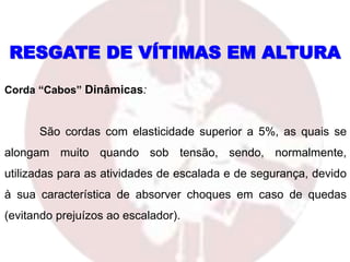 RESGATE DE VÍTIMAS EM ALTURA
Corda “Cabos” Dinâmicas:
São cordas com elasticidade superior a 5%, as quais se
alongam muito quando sob tensão, sendo, normalmente,
utilizadas para as atividades de escalada e de segurança, devido
à sua característica de absorver choques em caso de quedas
(evitando prejuízos ao escalador).
 
