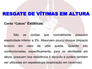 RESGATE DE VÍTIMAS EM ALTURA
Corda “Cabos” Estáticas:
São as cordas que normalmente possuem
elasticidade inferior a 3%. Absorvem pouco choque (impacto
brusco) em caso de uma queda. Quando são
confeccionadas, especificamente, para as atividades em
altura, possuem boa resistência à abrasão e podem também
ser utilizadas em espeleologia (exploração em cavernas).
 