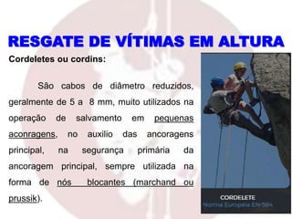 Cordeletes ou cordins:
São cabos de diâmetro reduzidos,
geralmente de 5 a 8 mm, muito utilizados na
operação de salvamento em pequenas
aconragens, no auxilio das ancoragens
principal, na segurança primária da
ancoragem principal, sempre utilizada na
forma de nós blocantes (marchand ou
prussik).
RESGATE DE VÍTIMAS EM ALTURA
 