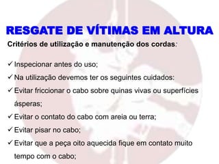 Critérios de utilização e manutenção dos cordas:
 Inspecionar antes do uso;
 Na utilização devemos ter os seguintes cuidados:
 Evitar friccionar o cabo sobre quinas vivas ou superfícies
ásperas;
 Evitar o contato do cabo com areia ou terra;
 Evitar pisar no cabo;
 Evitar que a peça oito aquecida fique em contato muito
tempo com o cabo;
RESGATE DE VÍTIMAS EM ALTURA
 