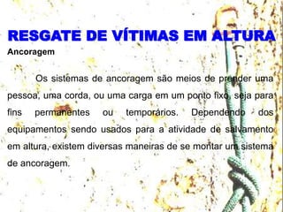 RESGATE DE VÍTIMAS EM ALTURA
Ancoragem
Os sistemas de ancoragem são meios de prender uma
pessoa, uma corda, ou uma carga em um ponto fixo, seja para
fins permanentes ou temporários. Dependendo dos
equipamentos sendo usados para a atividade de salvamento
em altura, existem diversas maneiras de se montar um sistema
de ancoragem.
 