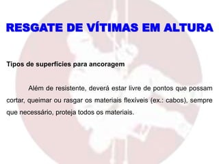 RESGATE DE VÍTIMAS EM ALTURA
Tipos de superfícies para ancoragem
Além de resistente, deverá estar livre de pontos que possam
cortar, queimar ou rasgar os materiais flexíveis (ex.: cabos), sempre
que necessário, proteja todos os materiais.
 