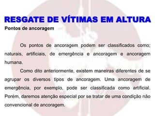 RESGATE DE VÍTIMAS EM ALTURA
Pontos de ancoragem
Os pontos de ancoragem podem ser classificados como;
naturais, artificiais, de emergência e ancoragem e ancoragem
humana.
Como dito anteriormente, existem maneiras diferentes de se
agrupar os diversos tipos de ancoragem. Uma ancoragem de
emergência, por exemplo, pode ser classificada como artificial.
Porém, daremos atenção especial por se tratar de uma condição não
convencional de ancoragem.
 