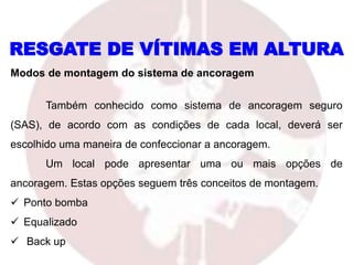 RESGATE DE VÍTIMAS EM ALTURA
Modos de montagem do sistema de ancoragem
Também conhecido como sistema de ancoragem seguro
(SAS), de acordo com as condições de cada local, deverá ser
escolhido uma maneira de confeccionar a ancoragem.
Um local pode apresentar uma ou mais opções de
ancoragem. Estas opções seguem três conceitos de montagem.
 Ponto bomba
 Equalizado
 Back up
 