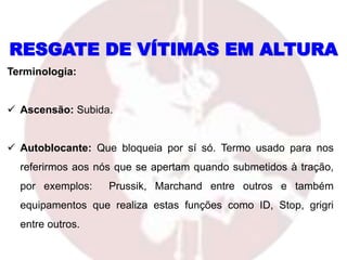 RESGATE DE VÍTIMAS EM ALTURA
Terminologia:
 Ascensão: Subida.
 Autoblocante: Que bloqueia por sí só. Termo usado para nos
referirmos aos nós que se apertam quando submetidos à tração,
por exemplos: Prussik, Marchand entre outros e também
equipamentos que realiza estas funções como ID, Stop, grigri
entre outros.
 
