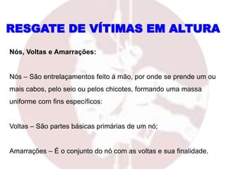 Nós, Voltas e Amarrações:
Nós – São entrelaçamentos feito á mão, por onde se prende um ou
mais cabos, pelo seio ou pelos chicotes, formando uma massa
uniforme com fins específicos:
Voltas – São partes básicas primárias de um nó;
Amarrações – É o conjunto do nó com as voltas e sua finalidade.
RESGATE DE VÍTIMAS EM ALTURA
 