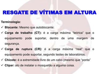 RESGATE DE VÍTIMAS EM ALTURA
Terminologia:
 Blocante: Mesmo que autoblocante:
 Carga de trabalho (CT): é a carga máxima “teórica” que o
equipamento pode suportar, dentro de uma margem de
segurança.
 Carga de ruptura (CR): é a carga máxima “real” que o
equipamento pode suportar, segundo testes de laboratórios.
 Chicote: é a extremidade livre de um cabo (mesmo que “ponta”
 Clipar: ato de instalar o mosquetão a alguma coisa.
 