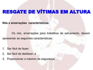 RESGATE DE VÍTIMAS EM ALTURA
Nós e amarrações características:
Os nós, amarrações para trabalhos de salvamento, devem
apresentar as seguintes características:
1. Ser fácil de fazer;
2. Ser fácil de desfazer; e
3. Proporcionar o máximo de segurança.
 