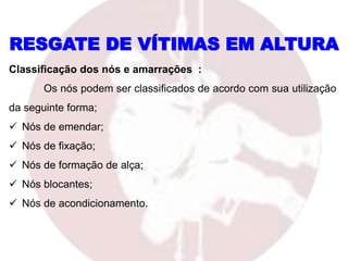 RESGATE DE VÍTIMAS EM ALTURA
Classificação dos nós e amarrações :
Os nós podem ser classificados de acordo com sua utilização
da seguinte forma;
 Nós de emendar;
 Nós de fixação;
 Nós de formação de alça;
 Nós blocantes;
 Nós de acondicionamento.
 
