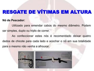 Nó de Pescador:
Utilizado para emendar cabos do mesmo diâmetro. Podem
ser simples, duplo ou triplo de correr.
Ao confeccionar estes nós é recomendado deixar quatro
dedos de chicote para cada lado e acochar o nó em sua totalidade
para o mesmo não venha a afrouxar.
RESGATE DE VÍTIMAS EM ALTURA
 