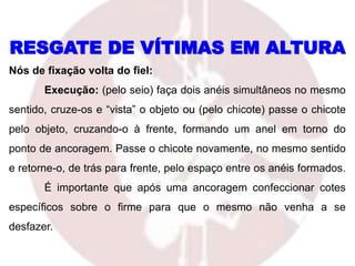 Nós de fixação volta do fiel:
Execução: (pelo seio) faça dois anéis simultâneos no mesmo
sentido, cruze-os e “vista” o objeto ou (pelo chicote) passe o chicote
pelo objeto, cruzando-o à frente, formando um anel em torno do
ponto de ancoragem. Passe o chicote novamente, no mesmo sentido
e retorne-o, de trás para frente, pelo espaço entre os anéis formados.
É importante que após uma ancoragem confeccionar cotes
específicos sobre o firme para que o mesmo não venha a se
desfazer.
RESGATE DE VÍTIMAS EM ALTURA
 