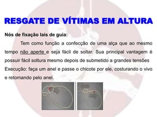 RESGATE DE VÍTIMAS EM ALTURA
Nós de fixação lais de guia:
Tem como função a confecção de uma alça que ao mesmo
tempo não aperte e seja fácil de soltar. Sua principal vantagem é
possuir fácil soltura mesmo depois de submetido a grandes tensões
Execução: faça um anel e passe o chicote por ele, costurando o vivo
e retomando pelo anel.
 