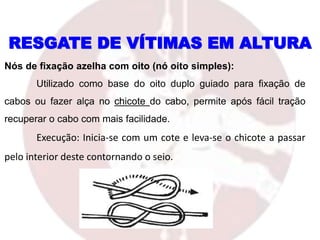 RESGATE DE VÍTIMAS EM ALTURA
Nós de fixação azelha com oito (nó oito simples):
Utilizado como base do oito duplo guiado para fixação de
cabos ou fazer alça no chicote do cabo, permite após fácil tração
recuperar o cabo com mais facilidade.
Execução: Inicia-se com um cote e leva-se o chicote a passar
pelo interior deste contornando o seio.
 