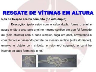 RESGATE DE VÍTIMAS EM ALTURA
Nós de fixação azelha com oito (nó oito duplo):
Execução: (pelo seio) com o cabo dupla, forme o anel e
passe então a alça pelo anel no mesmo sentido em que foi formado
ou (pelo chicote) com o cabo simples, faça um anel, envolvendo-o
com chicote e passando por ele no mesmo sentido (volta do fiador),
envolva o objeto com chicote, e retorne-o seguindo o caminho
inverso do cabo formando o nó.
 