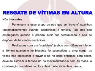 RESGATE DE VÍTIMAS EM ALTURA
Nós blocantes:
Pertencem a esse grupo os nós que se “travam” sozinhos
(automaticamente) quando submetidos à tensão. Tais nós são
empregados quando é preciso subir por determinado e não se
dispõem de blocantes mecânicos.
Realizados com um “cordelete” (cabos com diâmetro inferior
a 10mm) quando o nó blocante for submetidos a uma carga, as
voltas irão pressionar e travar o nó no cabo principal; para soltar,
deve-se eliminar a tensão do nó movimentando-o com as mãos. A
combinação cordelete+nó blocante é muito eficiente e barata.
 