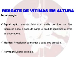 RESGATE DE VÍTIMAS EM ALTURA
Terminologia:
 Equalização: arranjo feito com anéis de fitas ou fitas
tubulares onde o peso da carga é dividido igualmente entre
as ancoragens.
 Morder: Pressionar ou manter o cabo sob pressão.
 Permear: Dobrar ao meio.
 
