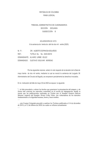 REPÚBLICA DE COLOMBIA
RAMA JUDICIAL
TRIBUNAL ADMINISTRATIVO DE CUNDINAMARCA
SECCIÓN SEGUNDA
SUBSECCIÓN B
ACLARACION DE VOTO
A la sentencia de treinta de abril de dos mil veinte (2020)
M. P.: DR. ALBERTO ESPINOSA BOLAÑOS
REF.: TUTELA No. No. 2020-00016
DEMANDANTE: ALVARO URIBE VELEZ
DEMANDADO: GUSTAVO BOLIVAR MORENO
Por las siguientes razones aclaro mi voto respecto de la decisión de la Sala de
mayo treinta de dos mil veinte, mediante la cual se revocó la sentencia del Juzgado 36
Administrativo del Circuito de Bogotá y se ampararon parcialmente los derechos invocados.
En la motivación del fallo de mayo 30 de 2020 se expuso lo siguiente:
“.. la Sala procederá a valorar los hechos que generaron la presentación del amparo, y de
forma más concreta los reproches contenidos en el escrito de impugnación, donde se
insiste que las publicaciones realizadas en Twitter por el Senador Gustavo Bolívar
Moreno, respecto del Senador Álvaro Uribe Vélez, son vulneradoras de los derechos
fundamentales a la dignidad humana, honra y buen nombre.
…
… este Cuerpo Colegiado procedió a analizar los Twittees publicados el 16 de diciembre
de 2019 y el 12 de febrero de 2020, los cuales se refieren textualmente:
…
 