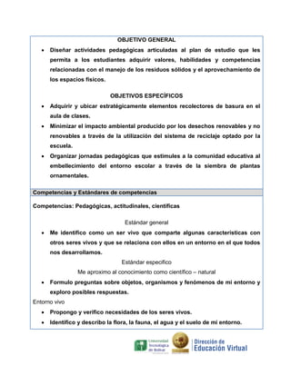 OBJETIVO GENERAL
 Diseñar actividades pedagógicas articuladas al plan de estudio que les
permita a los estudiantes adquirir valores, habilidades y competencias
relacionadas con el manejo de los residuos sólidos y el aprovechamiento de
los espacios físicos.
OBJETIVOS ESPECÍFICOS
 Adquirir y ubicar estratégicamente elementos recolectores de basura en el
aula de clases.
 Minimizar el impacto ambiental producido por los desechos renovables y no
renovables a través de la utilización del sistema de reciclaje optado por la
escuela.
 Organizar jornadas pedagógicas que estimules a la comunidad educativa al
embellecimiento del entorno escolar a través de la siembra de plantas
ornamentales.
Competencias y Estándares de competencias
Competencias: Pedagógicas, actitudinales, científicas
Estándar general
 Me identifico como un ser vivo que comparte algunas características con
otros seres vivos y que se relaciona con ellos en un entorno en el que todos
nos desarrollamos.
Estándar especifico
Me aproximo al conocimiento como científico – natural
 Formulo preguntas sobre objetos, organismos y fenómenos de mi entorno y
exploro posibles respuestas.
Entorno vivo
 Propongo y verifico necesidades de los seres vivos.
 Identifico y describo la flora, la fauna, el agua y el suelo de mi entorno.
 