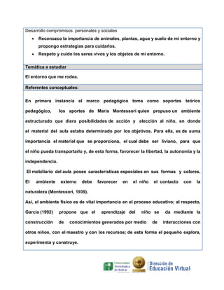 Desarrollo compromisos personales y sociales
 Reconozco la importancia de animales, plantas, agua y suelo de mi entorno y
propongo estrategias para cuidarlos.
 Respeto y cuido los seres vivos y los objetos de mi entorno.
Temática a estudiar
El entorno que me rodea.
Referentes conceptuales:
En primera instancia el marco pedagógico toma como soportes teórico
pedagógico, los aportes de María Montessori quien propuso un ambiente
estructurado que diera posibilidades de acción y elección al niño, en donde
el material del aula estaba determinado por los objetivos. Para ella, es de suma
importancia el material que se proporciona, el cual debe ser liviano, para que
el niño pueda transportarlo y, de esta forma, favorecer la libertad, la autonomía y la
independencia.
El mobiliario del aula posee características especiales en sus formas y colores.
El ambiente externo debe favorecer en el niño el contacto con la
naturaleza (Montessori, 1939).
Así, el ambiente físico es de vital importancia en el proceso educativo; al respecto,
García (1992) propone que el aprendizaje del niño se da mediante la
construcción de conocimientos generados por medio de interacciones con
otros niños, con el maestro y con los recursos; de esta forma el pequeño explora,
experimenta y construye.
 