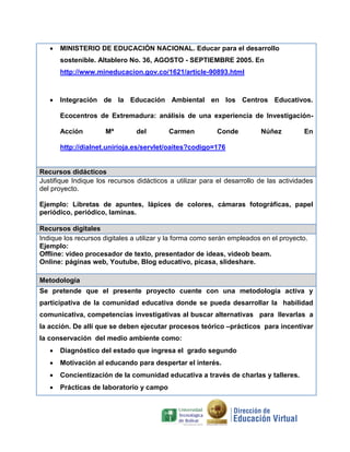  MINISTERIO DE EDUCACIÓN NACIONAL. Educar para el desarrollo
sostenible. Altablero No. 36, AGOSTO - SEPTIEMBRE 2005. En
http://www.mineducacion.gov.co/1621/article-90893.html
 Integración de la Educación Ambiental en los Centros Educativos.
Ecocentros de Extremadura: análisis de una experiencia de Investigación-
Acción Mª del Carmen Conde Núñez En
http://dialnet.unirioja.es/servlet/oaites?codigo=176
Recursos didácticos
Justifique Indique los recursos didácticos a utilizar para el desarrollo de las actividades
del proyecto.
Ejemplo: Libretas de apuntes, lápices de colores, cámaras fotográficas, papel
periódico, periódico, laminas.
Recursos digitales
Indique los recursos digitales a utilizar y la forma como serán empleados en el proyecto.
Ejemplo:
Offline: video procesador de texto, presentador de ideas, videob beam.
Online: páginas web, Youtube, Blog educativo, picasa, slideshare.
Metodología
Se pretende que el presente proyecto cuente con una metodología activa y
participativa de la comunidad educativa donde se pueda desarrollar la habilidad
comunicativa, competencias investigativas al buscar alternativas para llevarlas a
la acción. De allí que se deben ejecutar procesos teórico –prácticos para incentivar
la conservación del medio ambiente como:
 Diagnóstico del estado que ingresa el grado segundo
 Motivación al educando para despertar el interés.
 Concientización de la comunidad educativa a través de charlas y talleres.
 Prácticas de laboratorio y campo
 