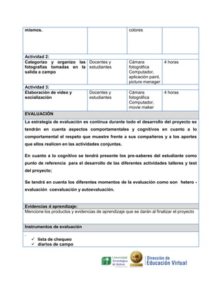mismos. colores
Actividad 2:
Categorizo y organizo las
fotografías tomadas en la
salida a campo
Docentes y
estudiantes
Cámara
fotográfica
Computador,
aplicación paint,
picture manager
4 horas
Actividad 3:
Elaboración de video y
socialización
Docentes y
estudiantes
Cámara
fotográfica
Computador,
movie maker
4 horas
EVALUACIÓN
La estrategia de evaluación es continua durante todo el desarrollo del proyecto se
tendrán en cuenta aspectos comportamentales y cognitivos en cuanto a lo
comportamental el respeto que muestre frente a sus compañeros y a los aportes
que ellos realicen en las actividades conjuntas.
En cuanto a lo cognitivo se tendrá presente los pre-saberes del estudiante como
punto de referencia para el desarrollo de las diferentes actividades talleres y test
del proyecto;
Se tendrá en cuenta los diferentes momentos de la evaluación como son hetero -
evaluación coevaluación y autoevaluación.
Evidencias d aprendizaje:
Mencione los productos y evidencias de aprendizaje que se darán al finalizar el proyecto
Instrumentos de evaluación
.
 lista de chequeo
 diarios de campo
 