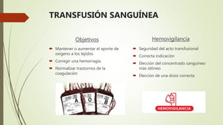 TRANSFUSIÓN SANGUÍNEA
Objetivos
 Mantener o aumentar el aporte de
oxígeno a los tejidos
 Corregir una hemorragia
 Normalizar trastornos de la
coagulación
Hemovigilancia
 Seguridad del acto transfusional
 Correcta indicación
 Elección del concentrado sanguíneo
más idóneo
 Elección de una dosis correcta
 