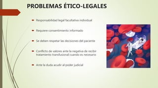 PROBLEMAS ÉTICO-LEGALES
 Responsabilidad legal facultativa individual
 Requiere consentimiento informado
 Se deben respetar las decisiones del paciente
 Conflicto de valores ante la negativa de recibir
tratamiento transfusional cuando es necesario
 Ante la duda acudir al poder judicial
 