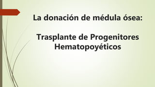 La donación de médula ósea:
Trasplante de Progenitores
Hematopoyéticos
 