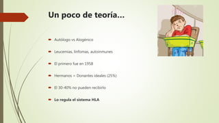 Un poco de teoría…
 Autólogo vs Alogénico
 Leucemias, linfomas, autoinmunes
 El primero fue en 1958
 Hermanos = Donantes ideales (25%)
 El 30-40% no pueden recibirlo
 Lo regula el sistema HLA
 