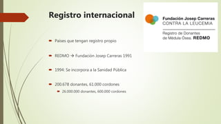 Registro internacional
 Países que tengan registro propio
 REDMO  Fundación Josep Carreras 1991
 1994: Se incorpora a la Sanidad Pública
 200.678 donantes, 61.000 cordones
 26.000.000 donantes, 600.000 cordones
 