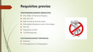 Requisitos previos
CONTRAINDICACIONES ABSOLUTAS:
 HTA, DMID, CV/Pulmonar/Hepática
 VHB, VHC, VIH
 Dado de baja de donante sangre
 Enfermedad inflamatoria ocular y fibromialgia
 TVP, TEP
 Tratamiento con litio
 <120.000 plaquetas
CONTRAINDICACIONES TEMPORALES:
 Embarazo
 Anticoagulación y/o Antiagregación
 