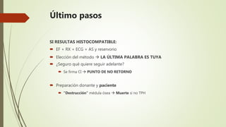Último pasos
SI RESULTAS HISTOCOMPATIBLE:
 EF + RX + ECG + AS y reservorio
 Elección del método  LA ÚLTIMA PALABRA ES TUYA
 ¿Seguro qué quiere seguir adelante?
 Se firma CI  PUNTO DE NO RETORNO
 Preparación donante y paciente
 “Destrucción” médula ósea  Muerte si no TPH
 