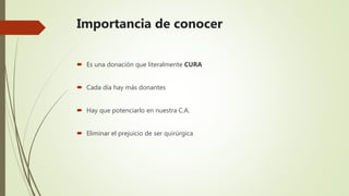 Importancia de conocer
 Es una donación que literalmente CURA
 Cada día hay más donantes
 Hay que potenciarlo en nuestra C.A.
 Eliminar el prejuicio de ser quirúrgica
 