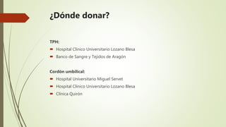 ¿Dónde donar?
TPH:
 Hospital Clínico Universitario Lozano Blesa
 Banco de Sangre y Tejidos de Aragón
Cordón umbilical:
 Hospital Universitario Miguel Servet
 Hospital Clínico Universitario Lozano Blesa
 Clínica Quirón
 