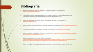 Bibliografía
 Asociación de donantes de sangre de Aragón. Consultado en Marzo 2017. Disponible en
www.donantesdesangrearagon.org
 Cristina Arbona Castaño, Antonia M. Bautista-Gili, MªDolores Castellá Cahiz. Guía sobre la transfusión de
componentes sanguíneos y derivados plasmáticos. 5ªEdición. Barcelona. SETS 2015
 Federación Española de Donantes de Sangre. Consultado en Marzo de 2017. Disponible en
www.donantesdesangre.net
 Marcos Vázquez. Fitness revolucionario. Consultado en Marzo 2017. Disponible en www.fitnessrevolucionario.com
 Fundación Josep Carreras. Consultado en Marzo de 2017. Disponible en http://www.fcarreras.org/es
 Boletín Oncológico. Consultado en Marzo de 2017. Disponible en http://www.boloncol.com/boletin-11/trasplante-
de-precursores- hemopoyeticos-t.p.h.html
 Salud Informa. Consultado en Marzo de 2017. Disponible en
https://www.saludinforma.es/portalsi/web/salud/donacion-trasplantes/donacion/cordon- umbilical/donacion-de-
sangre-de- cordon-umbilical;jsessionid=J4gWnKm65FRr0nVKrF0KI3wg.mov- saludinforma-02
 Jesús F. San Miguel. Hematología, manual básico razonado. 3ª Edición. Barcelona. Editorial Elsevier. 2009.
 