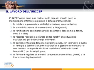 IL LAVORO DELL’UNICEF L’UNICEF opera con i suoi partner nelle aree del mondo dove la malnutrizione infantile è più grave e diffusa promuovendo:  la tutela e la promozione dell’allattamento al seno esclusivo;  la somministrazione di micronutrienti e integratori; la fortificazione con micronutrienti di alimenti base come la farina, l’olio e il sale; la raccolta regolare e accurata di dati relativi alla situazione nutrizionale, per orientare gli interventi;  la gestione integrata della malnutrizione acuta, con interventi a livello di famiglia e comunità (Centri nutrizionali a gestione comunitaria) o con ricovero in apposite strutture mediche (Centri nutrizionali terapeutici) per i casi più gravi; la fornitura regolare di alimenti terapeutici pronti all’uso (RUTF) e la formazione degli operatori.  