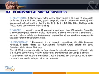 DAL PLUMPYNUT AL SOCIAL BUSINESS IL CONTENUTO : Il PlumpyNut, dall'aspetto di un panetto di burro, è composto da farina di arachidi, zucchero, grassi vegetali, latte in polvere (scremato), con aggiunta di sali minerali e vitamine (A, C, D, E, B1, B2, B6, B12). biotina, acido folico, acido pantotenico, niacina (B3) IL VALORE:  un panetto pesa 92 grammi e contiene circa 500 calorie. Permette di recuperare peso in tempi molto rapidi (fino a 500 e più grammi a settimana), come è indispensabile nel trattamento terapeutico di un bambino gravemente sottopeso per malnutrizione acuta. LA PRODUZIONE : Il Plumpynut, il cui brevetto appartiene alla ditta francese Nutriset, è stato ideato dal nutrizionista francese André Briend nel 1999 fondatore della stessa Nutriset. Sino al 2010 è stato prodotto in franchising da aziende alimentari di Paesi in via di Sviluppo come Niger, Malawi, Repubblica Democratica del Congo e Etiopia  A partire dal 2010 Nutriset ha liberalizzato il brevetto del plumpynut in 22 paesi consentendo così lo sviluppo di social business. 