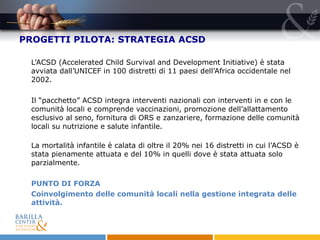 PROGETTI PILOTA: STRATEGIA ACSD L’ACSD (Accelerated Child Survival and Development Initiative) è stata avviata dall’UNICEF  in 100 distretti di 11 paesi dell’Africa occidentale nel 2002. Il “pacchetto” ACSD integra interventi nazionali con interventi in e con le comunità locali e comprende vaccinazioni, promozione dell’allattamento esclusivo al seno, fornitura di ORS e zanzariere, formazione delle comunità locali su nutrizione e salute infantile.  La mortalità infantile è calata di oltre il 20% nei 16 distretti in cui l’ACSD è stata pienamente attuata e del 10% in quelli dove è stata attuata solo parzialmente.  PUNTO DI FORZA  Coinvolgimento delle comunità locali nella gestione integrata delle attività.   