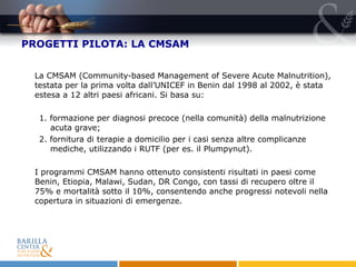 PROGETTI PILOTA: LA CMSAM La CMSAM (Community-based Management of Severe Acute Malnutrition), testata per la prima volta dall’UNICEF in Benin dal 1998 al 2002, è stata estesa a 12 altri paesi africani. Si basa su: 1. formazione per diagnosi precoce (nella comunità) della malnutrizione acuta grave; 2. fornitura di terapie a domicilio per i casi senza altre complicanze mediche, utilizzando i RUTF (per es. il Plumpynut). I programmi CMSAM hanno ottenuto consistenti risultati in paesi come Benin, Etiopia, Malawi, Sudan, DR Congo, con tassi di recupero oltre il  75% e mortalità sotto il 10%, consentendo anche progressi notevoli nella copertura in situazioni di emergenze.  