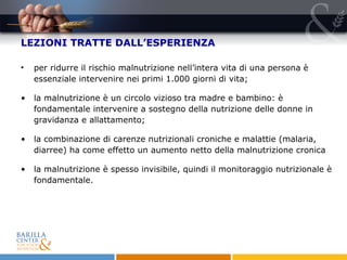 LEZIONI TRATTE DALL’ESPERIENZA per ridurre il rischio malnutrizione nell’intera vita di una persona è essenziale intervenire nei primi 1.000 giorni di vita;  la malnutrizione è un circolo vizioso tra madre e bambino: è fondamentale intervenire a sostegno della nutrizione delle donne in gravidanza e allattamento; la combinazione di carenze nutrizionali croniche e malattie (malaria, diarree) ha come effetto un aumento netto della malnutrizione cronica la malnutrizione è spesso invisibile, quindi il monitoraggio nutrizionale è fondamentale.  
