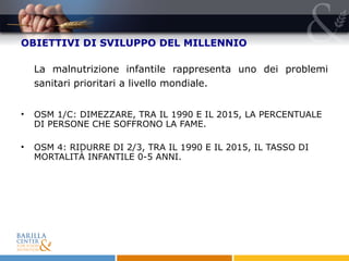 OBIETTIVI DI SVILUPPO DEL MILLENNIO La malnutrizione infantile rappresenta uno dei problemi sanitari prioritari a livello mondiale. OSM 1/C: DIMEZZARE, TRA IL 1990 E IL 2015, LA PERCENTUALE DI PERSONE CHE SOFFRONO LA FAME. OSM 4:  RIDURRE DI 2/3, TRA IL 1990 E IL 2015, IL TASSO DI MORTALITÀ INFANTILE 0-5 ANNI.  