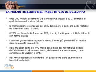 LA MALNUTRIZIONE NEI PAESI IN VIA DI SVILUPPO circa 200 milioni di bambini 0-5 anni nei PVS (quasi 1 su 3) soffrono di qualche forma di malnutrizione; la malnutrizione è concausa del 35% delle morti e dell’11% delle malattie tra i bambini sotto i 5 anni;  il 26% dei bambini   0-5 anni   dei PVS, 1 su 4, è sottopeso e il 10% di loro lo è in forma grave; i bambini gravemente sottopeso hanno 9 volte più probabilità di morire rispetto a quelli ben nutriti; nella maggior parte dei PVS meno della metà   dei neonati può godere dell'allattamento al seno esclusivo, dalla nascita al sesto mese, come consigliato da UNICEF e OMS; nell’Africa occidentale e centrale (24 paesi) sono oltre 15,9 milioni i bambini malnutriti. 