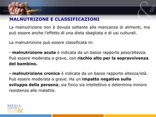 MALNUTRIZONE E CLASSIFICAZIONI La malnutrizione non è dovuta soltanto alla mancanza di alimenti, ma può essere anche l’effetto di una dieta sbagliata e di usi culturali. La malnutrizione può essere classificata in:  malnutrizione acuta  è indicata da un basso rapporto peso/altezza. Può essere moderata o grave, con  rischio alto per la sopravvivenza del bambino.  - malnutrizione cronica  è indicata da un basso rapporto altezza/età. Può essere moderata o grave. Ha un  impatto negativo sullo sviluppo della persona , sia fisico sia intellettivo e determina minore resistenza alle malattie.  