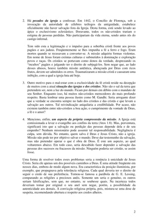 2. Há pecados da igreja a confessar. Em 1442, o Concílio de Florença, sob a
   invocação da autoridade de célebres teólogos da antiguidade, estabelece
   oficialmente não haver salvação fora da Igreja. Desta forma, está sendo levado ao
   ápice o exclusivismo eclesiástico. Doravante, todos os não-cristãos trariam o
   estigma de pessoas perdidas. Não participariam da vida eterna, sendo antes rés do
   castigo infernal.

   Tem sido esta a legitimação e o impulso para a soberbia cristã frente aos povos
   pagãos e aos judeus. Freqüentemente se lhes impunha a fé a ferro e fogo. Eram
   mortos quando se recusavam a converter-se. A missão adquiriu formas violentas.
   Em nome de Jesus foram extintas culturas e submetidos à dominação e exploração
   povos e raças. Os cristãos se portavam como donos da verdade, desprezando os
   “incultos” pagãos e julgando ter o direito de subjugá-los. Sem negar que, ao lado
   desses abusos, houve também missão autêntica, abençoada por Deus com ricos
   frutos, devem ser admitidos os erros. Traumatizaram a missão cristã e causaram uma
   inibição, com a qual a igreja luta até hoje.

3. Outro motivo para o mal-estar com a exclusividade da fé cristã reside na decepção
   de muitos com a atual situação das igrejas e dos cristãos. Não são o sal da terra que
   pretendem ser, nem a luz do mundo. Ficam por demais em débito com o mandato de
   seu Senhor. Enquanto isso, há muitos não-cristãos merecedores do mais profundo
   respeito. Basta lembrar uma pessoa ilustre como M. Gandhi. Seria arrogante dizer
   que a verdade se encontra sempre no lado dos cristãos e das cristãs e que levam a
   salvação aos outros. Tal reivindicação aniquilaria a credibilidade. Por acaso, não
   existem também entre não-cristãos a boa ação, o cumprimento da vontade de Deus,
   a fé e o amor?

4. Menciono, enfim, um aspecto da própria compreensão da missão. A Igreja está
   comissionada a levar o evangelho aos confins da terra (Atos 1.8). Mas, porventura,
   significará isto que a salvação ou perdição das pessoas depende dela e de seu
   empenho? Nenhum missionário pode assumir tal responsabilidade. Negligência é
   culpa, sem dúvida. No entanto, quem salva é Deus e Jesus Cristo, não a igreja.
   Missão não pode ter por objetivo salvar o mundo. Deve dar testemunho da salvação,
   mas não pretender operar o que é obra de Deus. É este um aspecto, ao qual
   voltaremos abaixo. Em todo caso, seria descabido fazer depender a salvação das
   pessoas dos sucessos ou fracassos da missão. Ninguém poderia ser cristão, se assim
   fosse.

Uma forma de resolver todos esses problemas seria a renúncia à unicidade de Jesus
Cristo. Seria ele apenas um dos possíveis caminhos a Deus. É uma atitude freqüente em
nossos dias, embora de modo algum nova. Era característica da posição iluminista, por
exemplo, que propugnava pela tolerância religiosa. Cada qual deveria ter o direito de
seguir o credo de sua preferência. Tornou-se famosa a parábola de G. E. Lessing,
comparando as religiões a preciosos anéis. Somente um seria o genuíno, os outros
seriam falsificações, sem que, no entanto, se soubesse quais. Na incerteza todos
deveriam tomar por original o seu anel sem negar, porém, a possibilidade da
autenticidade aos demais. À convicção religiosa própria, pois, mistura-se uma dose de
suspeita, recomendando abertura e respeito aos credos alheios.




                                                                                      2
 