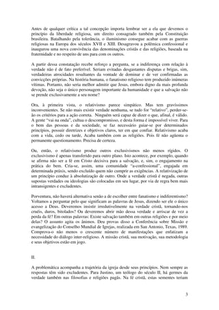 Antes de qualquer crítica a tal concepção importa lembrar ser a ela que devemos o
princípio da liberdade religiosa, um direito consagrado também pela Constituição
brasileira. Batalhando pela tolerância, o iluminismo consegue acabar com as guerras
religiosas na Europa dos séculos XVII e XIII. Desagravou a polêmica confessional e
inaugurou uma nova convivência das denominações cristãs e das religiões, baseada na
fraternidade e no respeito de uns para com os outros.

A partir dessa constatação recebe reforço a pergunta, se a indiferença com relação à
verdade não é de fato preferível. Seriam evitadas desgastantes disputas e brigas, sim,
verdadeiras atrocidades resultantes da vontade de dominar e de ver confirmadas as
convicções próprias. Na história humana, o fanatismo religioso tem produzido inúmeras
vítimas. Portanto, não seria melhor admitir que Jesus, embora digno da mais profunda
devoção, não seja o único personagem importante da humanidade e que a salvação não
se prende exclusivamente a seu nome?

Ora, à primeira vista, o relativismo parece simpático. Mas tem gravíssimos
inconvenientes. Se não mais existir verdade nenhuma, se tudo for “relativo”, perder-se-
ão os critérios para a ação correta. Ninguém será capaz de dizer o que, afinal, é válido.
A gente “vai na onda”, cultua o descompromisso, e desta forma é impossível viver. Para
o bem das pessoas e da sociedade, se faz necessário guiar-se por determinados
princípios, possuir diretrizes e objetivos claros, ter em que confiar. Relativismo acaba
com a vida, cedo ou tarde, Acaba também com as religiões. Pois fé não agüenta o
permanente questionamento. Precisa de certeza.

Ou, então, o relativismo produz outros exclusivismos não menos rígidos. O
exclusivismo é apenas transferido para outro plano. Isto acontece, por exemplo, quando
se afirma não ser a fé em Cristo decisiva para a salvação, e, sim, o engajamento na
prática do bem. Cria-se, assim, uma comunidade “a-confessional”, engajada em
determinada práxis, sendo excluído quem não cumprir as exigências. A relativização de
um princípio conduz à absolutização de outro. Onde a verdade cristã é negada, outras
supostas verdades ou ideologias são colocadas em seu lugar, por via de regra bem mais
intransigentes e excludentes.

Porventura, não haverá alternativa senão a de escolher entre fanatismo e indiferentismo?
Voltamos a perguntar pelo que significam as palavras de Jesus, dizendo ser ele o único
acesso a Deus. Deveremos insistir irredutivelmente na verdade cristã, tornando-nos
cruéis, duros, bitolados? Ou deveremos abrir mão dessa verdade e arriscar de vez a
perda da fé? Em outras palavras: Existe salvação também em outras religiões e por meio
delas? O assunto agita os ânimos. Deu provas disso a Conferência sobre Missão e
evangelização do Conselho Mundial de Igrejas, realizada em San Antonio, Texas, 1989.
Comprova-o não menos o crescente número de manifestações que enfatizam a
necessidade do diálogo inter-religioso. A missão cristã, sua motivação, sua metodologia
e seus objetivos estão em jogo.


II.

A problemática acompanha a trajetória da igreja desde seus princípios. Nem sempre as
respostas têm sido excludentes. Para Justino, um teólogo do século II, há germes da
verdade também nas filosofias e religiões pagãs. Na fé cristã, estas sementes teriam


                                                                                       3
 