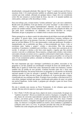 desabrochado e alcançado plenitude. Mas algo do “logos” (= palavra) que em Cristo se
encarnou (João 1.14) estaria presente também na sabedoria pagã. Isto permite Justino
concluir que toda verdade, afirmada em qualquer época e lugar, deve ser considerada
cristã. Ele não renuncia à exclusividade de Jesus, mas ele o vê atuando também em
outras partes, ainda que se lhe desconheça o nome.

Para este teólogo, pois, existem muitos “cristãos anônimos” que o são sem o admitirem.
Reside nisto um problema. Com que direito a fé cristã “encampa” os não-cristãos e os
“batiza”, embora o faça apenas espiritualmente? Ademais, em que consistiriam os
germes da verdade comuns? Justino entende a fé cristã como um conjunto de idéias, no
que pode haver coincidências ou afinidades com outras filosofias ou crenças.
Entretanto, há que se perguntar se a verdade cristã se encaixa em tal esquema.

Outras perspectivas se abrem a partir da redescoberta do privilégio reservado pela Bíblia
aos pobres. É através deles, assim sustentam significativas correntes teológicas da
atualidade, que Cristo se faz presente. Com eles, os necessitados, identificou-se e neles
quer ser servido (Mateus 25.31s), não interessando o credo que professam. Os pobres e
marginalizados são os preferidos por Deus, os bem-aventurados por Jesus, e eles se
encontram entre “judeus e gregos”, cristãos e não-cristãos. Eles têm presença
ecumênica. Constituem o verdadeiro povo de Deus, e seu clamor tem a promessa de ser
ouvido. A salvação se destina a eles bem como àqueles e àquelas que lhes prestam
socorro e com eles se solidarizam. Dessa maneira, a relação entre cristãos e não-cristãos
está sendo colocada em termos novos: a questão confessional é relativizada e chega-se a
vislumbrar um ecumenismo inter-religioso, centrado na pessoa do pobre e no serviço do
amor. É um ecumenismo prático, orientado na libertação dos oprimidos e no ideal de
uma nova humanidade.

Por mais importante que seja o destaque à preferência aos pobres, necessário se faz
perguntar se, de fato, poderão ser considerados revelação de Jesus em sentido pleno. A
Bíblia não os iguala ao Verbo feito carne. Permanecem sendo seres humanos, carentes
também eles do perdão de seus pecados. Continua havendo entre eles e Jesus uma
fundamental diferença. Da mesma forma deve-se perguntar se a fé permite ser declarada
opcional quando se trata de salvação e perdição. É bom lembrar que não existe fé
autêntica sem amor. Mas este não é capaz de substituir a fé. A pessoa pecadora, a ímpia,
é justificada por sua confiança em Deus. O próprio Jesus ressaltou a relevância da fé. E,
com efeito, qualquer teologia que pregar a justificação pela prática do amor vai acabar
em terrível legalismo. Assim sendo, a pergunta por salvação à parte de Jesus Cristo
continua aberta.

Ela não é estranha nem mesmo ao Novo Testamento. A ele voltamos agora nossa
atenção. Há uma série de aspectos e passagens interessantes:

1. Em 1 Pedro 3.19,20 é dito que Jesus, depois de morto e ressuscitado, foi pregar aos
   “espíritos em prisão”. Desceu ao mundo dos mortos e lá pregou o evangelho. Assim
   deu chance de conversão especialmente à geração desobediente dos tempos de Noé
   (3.20) e, em termos gerais, a todos que morreram antes dele (4.6). Jesus é Senhor
   também dos mortos, e ninguém será julgado sem justa causa. Condenação pressupõe
   culpa. Ao oferecer o evangelho também aos mortos, Jesus estabelece a igualdade de
   condições entre estes e os vivos. As gerações passadas não estão em desvantagem.
   Também elas serão atingidas pela missão, diretamente por Jesus Cristo.


                                                                                       4
 