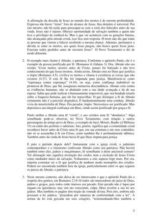 A afirmação da descida de Jesus ao mundo dos mortos é de enorme profundidade.
   Expressa não haver “reino” fora do alcance de Jesus. Seu domínio é universal. Por
   isto mesmo, não há razão para preocupar-se com a sorte dos falecidos antes de sua
   vinda. Jesus não é injusto. Oferece oportunidade de salvação também a quem não
   teve o privilégio de conhecê-lo. Mas o que vai acontecer com as gerações futuras,
   não alcançadas pela missão cristã, isso fica sem resposta. O texto não diz que todas
   as pessoas que vierem a falecer receberão a mesma chance. Ademais, permanece a
   dúvida se entre os mortos, aos quais Jesus pregou, não houve quem fosse justo.
   Estavam todos perdidos antes de ouvirem Jesus? O Novo Testamento o diz de
   modo diferente.

2. O exemplo mais ilustre é Abraão, o patriarca. Conforme o apóstolo Paulo, ele é o
   exemplo da pessoa justificada por fé. (Romanos 4; Gálatas 3). Ora, Abraão não era
   cristão. Viveu muitos séculos antes de Cristo, jamais foi batizado e não teve
   conhecimento do que Jesus ensinou. Ainda assim, Abraão creu no Deus que justifica
   o ímpio (Romanos 4.5), vivifica os mortos e chama à existência as coisas que não
   existem (4.17). E esta fé lhe foi imputada para justiça. Manifestou-se como
   “esperança contra esperança” (4.18), ou seja, como confiança inabalável na
   promessa de Deus, que lhe assegurara numerosa descendência. Abraão creu contra
   as evidências humanas, não se abalando com a sua idade avançada e da de sua
   esposa. Sabia que pode realizar o humanamente impossível, que sua bondade triunfa
   sobre a fraqueza humana, que ele faz maravilhas. O que distingue a fé de Abraão
   certamente não é a precisão dogmática. É fundamentalmente uma conduta. Abraão
   vivia da misericórdia de Deus. Era pecador, ímpio. Necessitava ser justificado. Mas
   depositava sua integral confiança em Deus, sendo assim justificado por graça e fé.

   Paulo atribui a Abraão uma fé “cristã”, e aos cristãos uma fé “abraâmica.” Algo
   semelhante pode-se observar, no Novo Testamento, com relação a outros
   personagens do antigo povo de Deus, a exemplo de Jacó, Moisés, Raabe (cf Hebreus
   11) ou então dos profetas e salmistas. Isto, porém, significa que a comunidade cristã
   reconhece haver antes de Cristo uma fé que, em sua estrutura e em seus conteúdos,
   não só se assemelha à fé em Cristo, como também lhe é profundamente idêntica.
   Também antes da vinda de Jesus havia fé que Deus imputa para justiça.

   E para o período depois dele? Juntamente com a igreja cristã, o judaísmo
   contemporâneo e o islamismo confessam Abraão como seu patriarca. Não haverá
   também entre eles, judeus e muçulmanos, fé semelhante à deste ancestral comum?
   Tal afirmação não significa nivelação dos credos nem a exclusão de Jesus Cristo
   como mediador único da salvação. Voltaremos a este aspecto logo mais. Por ora,
   importa constatar ser a fé que justifica de nenhum modo monopólio dos cristãos.
   Poderá ser encontrada também fora da igreja, particularmente entre os que seguem
   os passos de Abraão, o patriarca.

3. Neste mesmo contexto, não deixa de ser interessante o que o apóstolo Paulo diz a
   respeito dos gentios, em Romanos 2.14-16 todos são merecedores do juízo de Deus,
   judeus e gregos, pois todos estão imersos em pecado. Este pecado não é lapso por
   engano ou ignorância, mas sim ato consciente, culpa. Deus revelou a sua lei aos
   judeus. Mas também os pagãos têm noção da vontade divina. Pois eles, embora não
   possuam a lei judaica, “procedem por natureza de conformidade com a lei”. A
   norma da lei está gravada em seus corações, “testemunhando-lhes também a


                                                                                      5
 