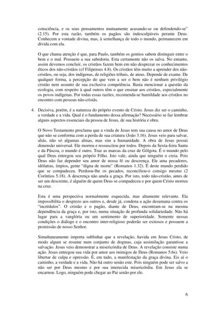 consciência, e os seus pensamentos mutuamente acusando-se ou defendendo-se”
   (2.15). Por esta razão, também os pagãos são indesculpáveis perante Deus.
   Conhecem a vontade divina, mas, à semelhança de todo o mundo, permanecem em
   dívida com ela.

   O que chama atenção é que, para Paulo, também os gentios sabem distinguir entre o
   bem e o mal. Possuem a sua sabedoria. Esta certamente não os salva. No entanto,
   assim devemos concluir, os cristãos fazem bem em não desprezar os conhecimentos
   éticos dos não-cristãos (cf Filipenses 4.8). Os cristãos têm muito a aprender dos não-
   cristãos, ou seja, dos indígenas, de religiões tribais, de ateus. Depende de exame. De
   qualquer forma, a percepção do que vem a ser o bem não é nenhum privilégio
   cristão nem assunto de sua exclusiva competência. Basta mencionar a questão da
   ecologia, com respeito à qual outros têm o que ensinar aos cristãos, especialmente
   os povos indígenas. Por todas essas razões, recomenda-se humildade aos cristãos no
   encontro com pessoas não-cristãs.

4. Decisiva, porém, é a natureza do próprio evento de Cristo. Jesus diz ser o caminho,
   a verdade e a vida. Qual é o fundamento dessa afirmação? Necessário se faz lembrar
   alguns aspectos essenciais da pessoa de Jesus, de sua história e obra.

   O Novo Testamento proclama que a vinda de Jesus tem sua causa no amor de Deus
   que não se conforma com a perda de sua criatura (João 3.16). Jesus veio para salvar,
   aliás, não só algumas almas, mas sim a humanidade. A obra de Jesus possui
   dimensão universal. Ele morreu e ressuscitou por todos. Depois da Sexta-feira Santa
   e da Páscoa, o mundo é outro. Traz as marcas da cruz de Gólgota. É o mundo pelo
   qual Deus entregou seu próprio Filho. Isto vale, ainda que ninguém o creia. Pois
   Deus não faz depender seu amor de nossa fé ou descrença. Ele ama pecadores,
   idólatras, ímpios, gente “digna de morte” (Romanos 1.32). É deste mundo perdido
   que se compadeceu. Perdoou-lhe os pecados, reconciliou-o consigo mesmo (2
   Coríntios 5.18). A descrença não anula a graça. Por isto, todo não-cristão, antes de
   ser um descrente, é alguém de quem Deus se compadeceu e por quem Cristo morreu
   na cruz.

   Esta é uma perspectiva normalmente esquecida, mas altamente relevante. Ela
   impossibilita o desprezo aos outros e, desde já, condena a ação desumana contra os
   “incrédulos”. O cristão e o pagão, diante de Deus, encontram-se na mesma
   dependência da graça e, por isto, numa situação de profunda solidariedade. Não há
   lugar para a vanglória ou um sentimento de superioridade. Somente nessas
   condições o diálogo e o encontro inter-religioso poderão ser exitosos e possuem a
   promissão de nosso Senhor.

   Simultaneamente importa sublinhar que a revelação, havida em Jesus Cristo, de
   modo algum se resume num conjunto de dogmas, cuja assimilação garantisse a
   salvação. Jesus veio demonstrar a misericórdia de Deus. A revelação consiste numa
   ação. Jesus entregou sua vida por amor aos inimigos de Deus (Romanos 5.6s). Veio
   libertar de culpa e opressão. É, em tudo, a manifestação da graça divina. Eis aí o
   caminho, a verdade e a vida. Não há outro senão este. Pois ninguém pode ser salvo a
   não ser por Deus mesmo e por sua imerecida misericórdia. Em Jesus ela se
   encarnou. Logo, ninguém pode chegar ao Pai senão por ele.



                                                                                       6
 