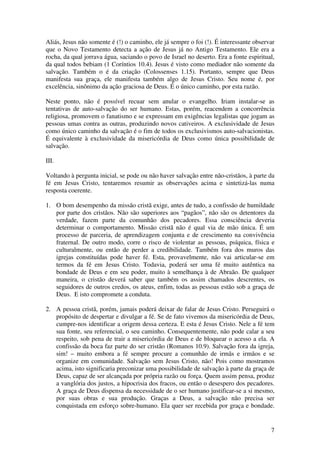Aliás, Jesus não somente é (!) o caminho, ele já sempre o foi (!). É interessante observar
que o Novo Testamento detecta a ação de Jesus já no Antigo Testamento. Ele era a
rocha, da qual jorrava água, saciando o povo de Israel no deserto. Era a fonte espiritual,
da qual todos bebiam (1 Coríntios 10.4). Jesus é visto como mediador não somente da
salvação. Também o é da criação (Colossenses 1.15). Portanto, sempre que Deus
manifesta sua graça, ele manifesta também algo de Jesus Cristo. Seu nome é, por
excelência, sinônimo da ação graciosa de Deus. É o único caminho, por esta razão.

Neste ponto, não é possível recuar sem anular o evangelho. Iriam instalar-se as
tentativas de auto-salvação do ser humano. Estas, porém, reacendem a concorrência
religiosa, promovem o fanatismo e se expressam em exigências legalistas que jogam as
pessoas umas contra as outras, produzindo novos cativeiros. A exclusividade de Jesus
como único caminho da salvação é o fim de todos os exclusivismos auto-salvacionistas.
É equivalente à exclusividade da misericórdia de Deus como única possibilidade de
salvação.

III.

Voltando à pergunta inicial, se pode ou não haver salvação entre não-cristãos, à parte da
fé em Jesus Cristo, tentaremos resumir as observações acima e sintetizá-las numa
resposta coerente.

1. O bom desempenho da missão cristã exige, antes de tudo, a confissão de humildade
   por parte dos cristãos. Não são superiores aos “pagãos”, não são os detentores da
   verdade, fazem parte da comunhão dos pecadores. Essa consciência deveria
   determinar o comportamento. Missão cristã não é qual via de mão única. É um
   processo de parceria, de aprendizagem conjunta e de crescimento na convivência
   fraternal. De outro modo, corre o risco de violentar as pessoas, psíquica, física e
   culturalmente, ou então de perder a credibilidade. Também fora dos muros das
   igrejas constituídas pode haver fé. Esta, provavelmente, não vai articular-se em
   termos da fé em Jesus Cristo. Todavia, poderá ser uma fé muito autêntica na
   bondade de Deus e em seu poder, muito à semelhança à de Abraão. De qualquer
   maneira, o cristão deverá saber que também os assim chamados descrentes, os
   seguidores de outros credos, os ateus, enfim, todas as pessoas estão sob a graça de
   Deus. E isto compromete a conduta.

2. A pessoa cristã, porém, jamais poderá deixar de falar de Jesus Cristo. Perseguirá o
   propósito de despertar e divulgar a fé. Se de fato vivemos da misericórdia de Deus,
   cumpre-nos identificar a origem dessa certeza. E esta é Jesus Cristo. Nele a fé tem
   sua fonte, seu referencial, o seu caminho. Consequentemente, não pode calar a seu
   respeito, sob pena de trair a misericórdia de Deus e de bloquear o acesso a ela. A
   confissão da boca faz parte do ser cristão (Romanos 10.9). Salvação fora da igreja,
   sim! – muito embora a fé sempre procure a comunhão de irmãs e irmãos e se
   organize em comunidade. Salvação sem Jesus Cristo, não! Pois como mostramos
   acima, isto significaria preconizar uma possibilidade de salvação à parte da graça de
   Deus, capaz de ser alcançada por própria razão ou força. Quem assim pensa, produz
   a vanglória dos justos, a hipocrisia dos fracos, ou então o desespero dos pecadores.
   A graça de Deus dispensa da necessidade de o ser humano justificar-se a si mesmo,
   por suas obras e sua produção. Graças a Deus, a salvação não precisa ser
   conquistada em esforço sobre-humano. Ela quer ser recebida por graça e bondade.


                                                                                        7
 