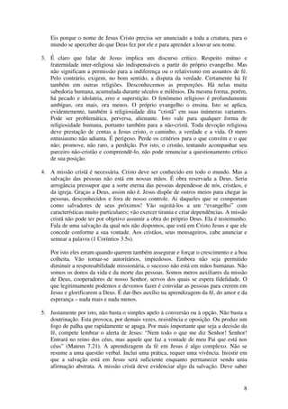 Eis porque o nome de Jesus Cristo precisa ser anunciado a toda a criatura, para o
    mundo se aperceber do que Deus fez por ele e para aprender a louvar seu nome.

3. É claro que falar de Jesus implica um discurso crítico. Respeito mútuo e
   fraternidade inter-religiosa são indispensáveis a partir do próprio evangelho. Mas
   não significam a permissão para a indiferença ou o relativismo em assuntos de fé.
   Pelo contrário, exigem, no bom sentido, a disputa da verdade. Certamente há fé
   também em outras religiões. Desconhecemos as proporções. Há nelas muita
   sabedoria humana, acumulada durante séculos e milênios. Da mesma forma, porém,
   há pecado e idolatria, erro e superstição. O fenômeno religioso é profundamente
   ambíguo, ora mais, ora menos. O próprio evangelho o ensina. Isto se aplica,
   evidentemente, também à religiosidade dita “cristã” em suas inúmeras variantes.
   Pode ser problemática, perversa, alienante. Isto vale para qualquer forma de
   religiosidade humana, portanto também para a não-cristã. Toda devoção religiosa
   deve prestação de contas a Jesus cristo, o caminho, a verdade e a vida. O mero
   entusiasmo não adianta. É perigoso. Perde os critérios para o que convém e o que
   não; promove, não raro, a perdição. Por isto, o cristão, tentando acompanhar seu
   parceiro não-cristão e compreendê-lo, não pode renunciar a questionamento crítico
   de sua posição.

4. A missão cristã é necessária. Cristo deve ser conhecido em todo o mundo. Mas a
   salvação das pessoas não está em nossas mãos. É obra reservada a Deus. Seria
   arrogância pressupor que a sorte eterna das pessoas dependesse de nós, cristãos, e
   da igreja. Graças a Deus, assim não é. Jesus dispõe de outros meios para chegar às
   pessoas, desconhecidos e fora de nosso controle. Ai daqueles que se comportam
   como salvadores de seus próximos! Vão sujeitá-los a um “evangelho” com
   características muito particulares; vão exercer tirania e criar dependências. A missão
   cristã não pode ter por objetivo assumir a obra do próprio Deus. Ela é testemunho.
   Fala de uma salvação da qual nós não dispomos, que está em Cristo Jesus e que ele
   concede conforme a sua vontade. Aos cristãos, seus mensageiros, cabe anunciar e
   semear a palavra (1 Coríntios 3.5s).

    Por isto eles erram quando querem também assegurar e forçar o crescimento e a boa
    colheita. Vão tornar-se autoritários, impiedosos. Embora não seja permitido
    diminuir a responsabilidade missionária, o sucesso não está em mãos humanas. Não
    somos os donos da vida e da morte das pessoas. Somos meros auxiliares da missão
    de Deus, cooperadores de nosso Senhor, servos dos quais se espera fidelidade. O
    que legitimamente podemos e devemos fazer é convidar as pessoas para crerem em
    Jesus e glorificarem a Deus. É dar-lhes auxílio na aprendizagem da fé, do amor e da
    esperança – nada mais e nada menos.

5. Justamente por isto, não basta o simples apelo à conversão ou à opção. Não basta a
   doutrinação. Esta provoca, por demais vezes, resistência e oposição. Ou produz um
   fogo de palha que rapidamente se apaga. Por mais importante que seja a decisão da
   fé, compete lembrar o alerta de Jesus: “Nem todo o que me diz Senhor! Senhor!
   Entrará no reino dos céus, mas aquele que faz a vontade de meu Pai que está nos
   céus” (Mateus 7.21). A aprendizagem da fé em Jesus é algo complexo. Não se
   resume a uma questão verbal. Inclui uma prática, requer uma vivência. Insistir em
   que a salvação está em Jesus será suficiente enquanto permanecer sendo uma
   afirmação abstrata. A missão cristã deve evidenciar algo da salvação. Deve saber


                                                                                       8
 